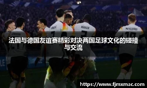 法国与德国友谊赛精彩对决两国足球文化的碰撞与交流