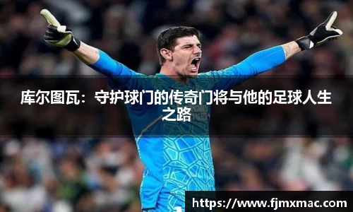 库尔图瓦：守护球门的传奇门将与他的足球人生之路