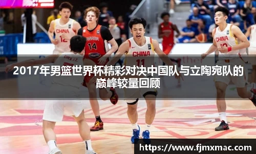 2017年男篮世界杯精彩对决中国队与立陶宛队的巅峰较量回顾